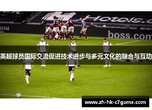 英超球员国际交流促进技术进步与多元文化的融合与互动 英超球员国际交流促进技术进步与多元文化的融合与互动